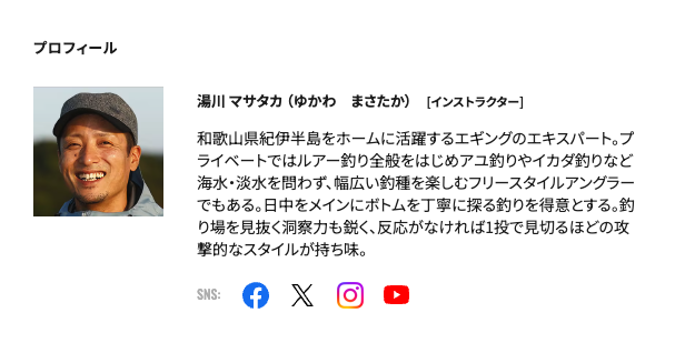 和歌山県紀伊半島をホームに活躍するエギングのエキスパート。プライベートではルアー釣り全般をはじめアユ釣りやイカダ釣りなど海水・淡水を問わず、幅広い釣種を楽しむフリースタイルアングラーでもある。日中をメインにボトムを丁寧に探る釣りを得意とする。釣り場を見抜く洞察力も鋭く、反応がなければ1投で見切るほどの攻撃的なスタイルが持ち味。